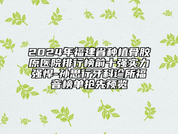 2024年福建省种植骨胶原医院排行榜前十强实力强悍-孙思行牙科诊所福音榜单抢先预览