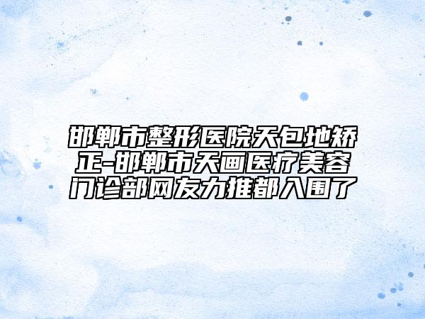 邯郸市整形医院天包地矫正-邯郸市天画医疗美容门诊部网友力推都入围了