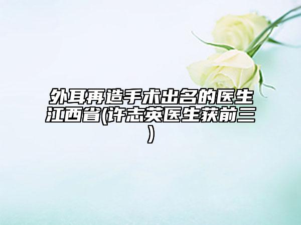 外耳再造手术出名的医生江西省(许志英医生获前三)
