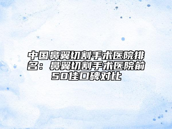中国鼻翼切割手术医院排名：鼻翼切割手术医院前50佳口碑对比