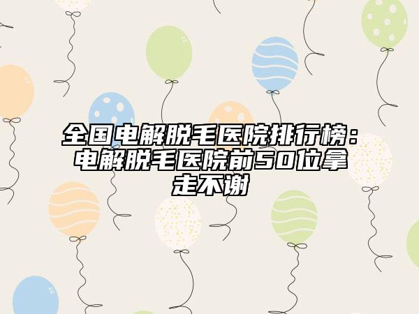 全国电解脱毛医院排行榜：电解脱毛医院前50位拿走不谢
