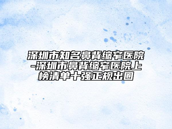 深圳市知名鼻背缩窄医院-深圳市鼻背缩窄医院上榜清单十强正规出圈