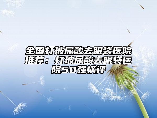 全国打玻尿酸去眼袋医院推荐：打玻尿酸去眼袋医院50强横评