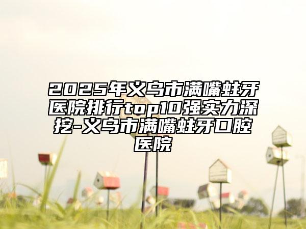 2025年义乌市满嘴蛀牙医院排行top10强实力深挖-义乌市满嘴蛀牙口腔医院