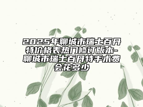 2025年聊城市瑞士百丹特价格表热门修订版本-聊城市瑞士百丹特手术费会花多少