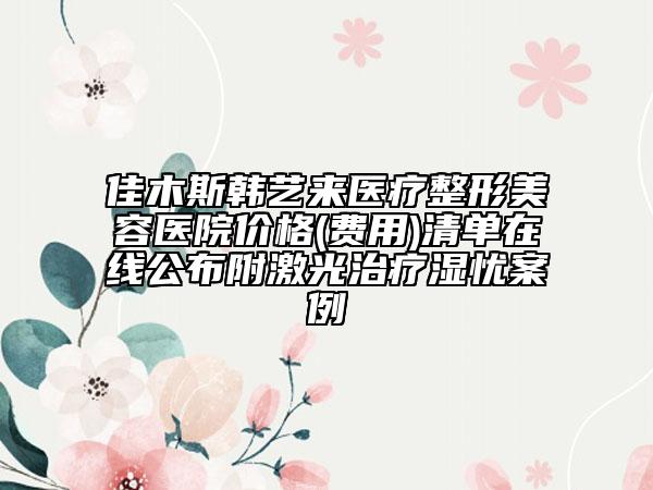 佳木斯韩艺来医疗整形美容医院价格(费用)清单在线公布附激光治疗湿忧案例