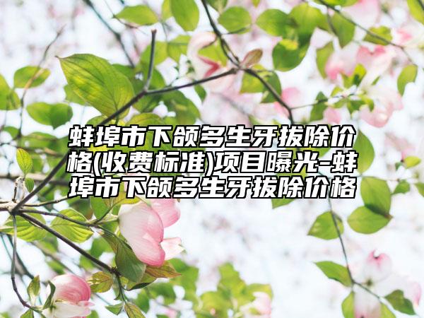 蚌埠市下颌多生牙拔除价格(收费标准)项目曝光-蚌埠市下颌多生牙拔除价格