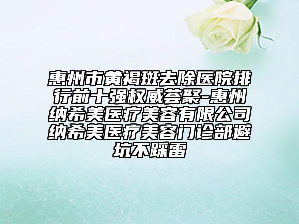 惠州市黄褐斑去除医院排行前十强权威荟聚-惠州纳希美医疗美容有限公司纳希美医疗美容门诊部避坑不踩雷