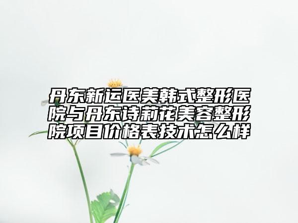 丹东新运医美韩式整形医院与丹东诗莉花美容整形院项目价格表技术怎么样