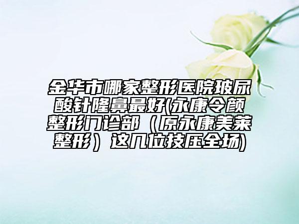 金华市哪家整形医院玻尿酸针隆鼻最好(永康令颜整形门诊部（原永康美莱整形）这几位技压全场)