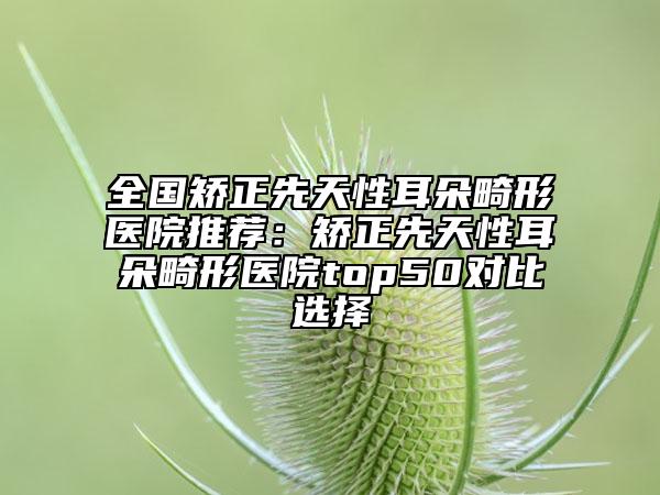 全国矫正先天性耳朵畸形医院推荐：矫正先天性耳朵畸形医院top50对比选择