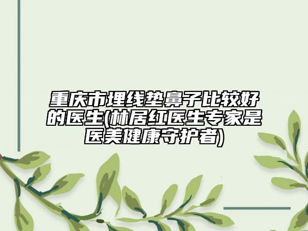 重庆市埋线垫鼻子比较好的医生(林居红医生专家是医美健康守护者)