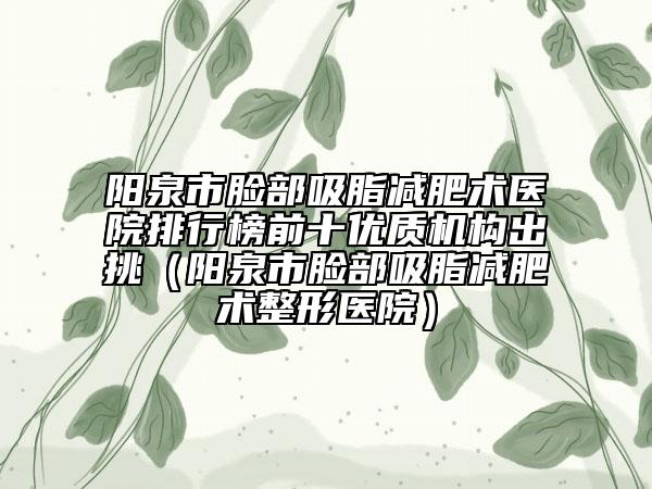 阳泉市脸部吸脂减肥术医院排行榜前十优质机构出挑（阳泉市脸部吸脂减肥术整形医院）