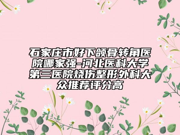 石家庄市好下颌骨转角医院哪家强-河北医科大学第三医院烧伤整形外科大众推荐评分高