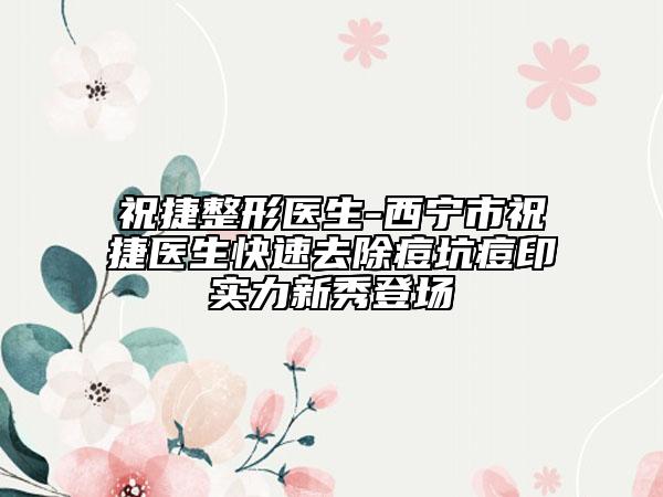 祝捷整形医生-西宁市祝捷医生快速去除痘坑痘印实力新秀登场