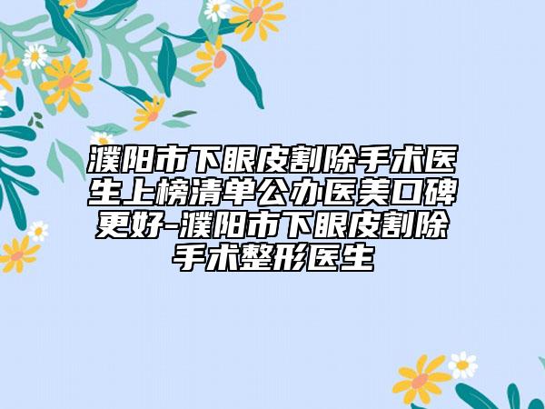 濮阳市下眼皮割除手术医生上榜清单公办医美口碑更好-濮阳市下眼皮割除手术整形医生