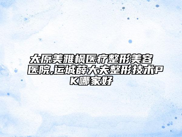 太原美雅枫医疗整形美容医院,运城薛大夫整形技术PK哪家好