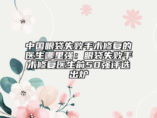 中国眼袋失败手术修复的医生哪里强：眼袋失败手术修复医生前50强评选出炉