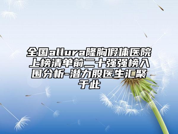 全国allura隆胸假体医院上榜清单前二十强强榜入围分析-潜力股医生汇聚于此