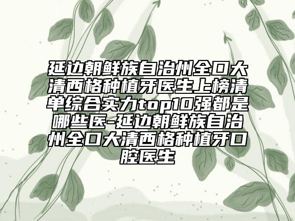 延边朝鲜族自治州全口大清西格种植牙医生上榜清单综合实力top10强都是哪些医-延边朝鲜族自治州全口大清西格种植牙口腔医生
