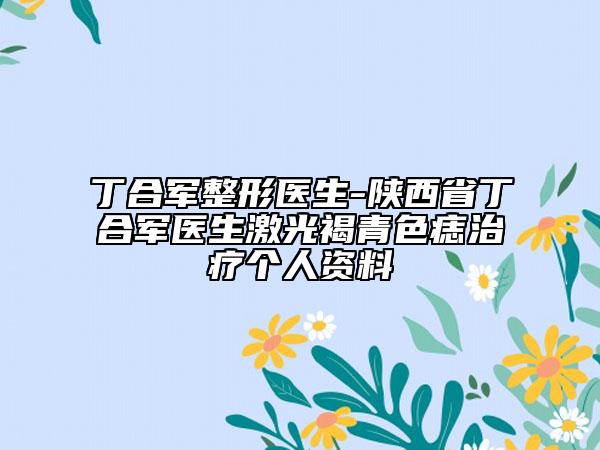 丁合军整形医生-陕西省丁合军医生激光褐青色痣治疗个人资料