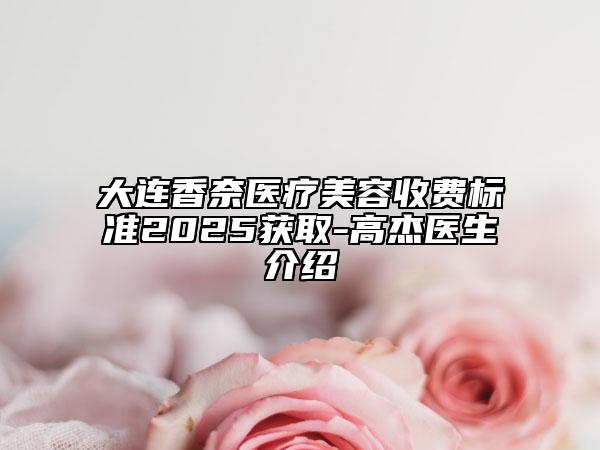 大连香奈医疗美容收费标准2025获取-高杰医生介绍