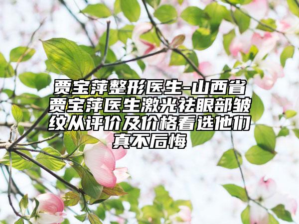 贾宝萍整形医生-山西省贾宝萍医生激光祛眼部皱纹从评价及价格看选他们真不后悔
