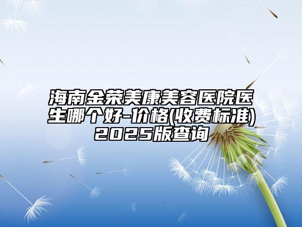 海南金荣美康美容医院医生哪个好-价格(收费标准)2025版查询