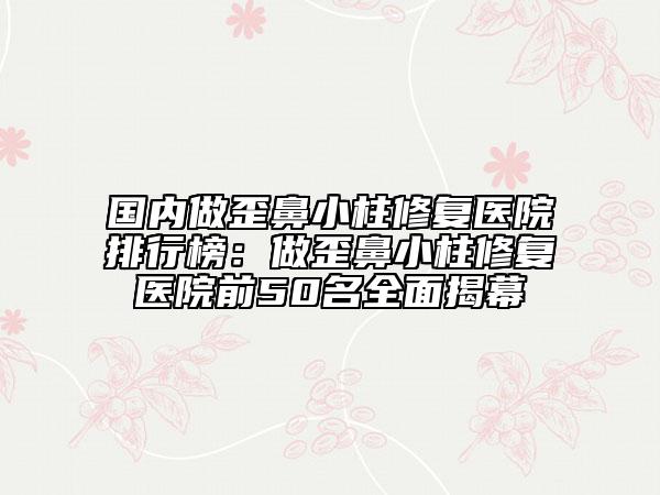 国内做歪鼻小柱修复医院排行榜：做歪鼻小柱修复医院前50名全面揭幕