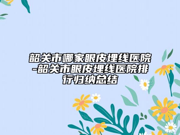 韶关市哪家眼皮埋线医院-韶关市眼皮埋线医院排行归纳总结