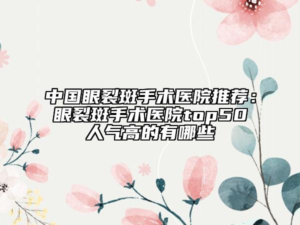 中国眼裂斑手术医院推荐：眼裂斑手术医院top50人气高的有哪些