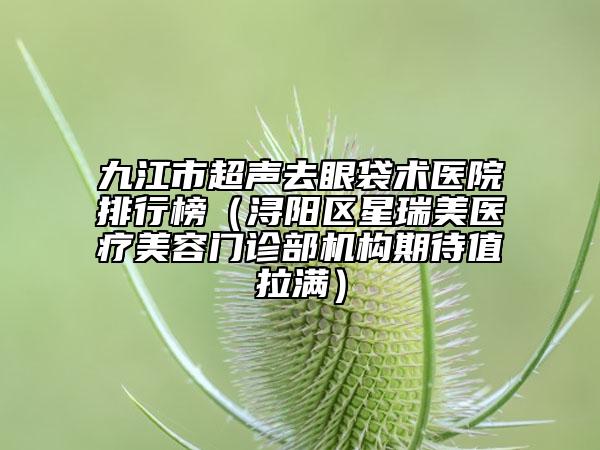 九江市超声去眼袋术医院排行榜（浔阳区星瑞美医疗美容门诊部机构期待值拉满）