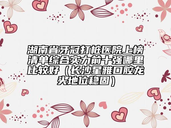 湖南省牙冠打桩医院上榜清单综合实力前十强哪里比较好（长沙星雅口腔龙头地位稳固）