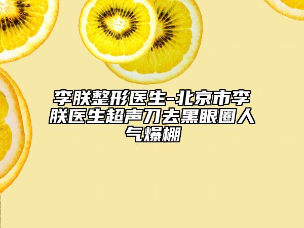 李朕整形医生-北京市李朕医生超声刀去黑眼圈人气爆棚