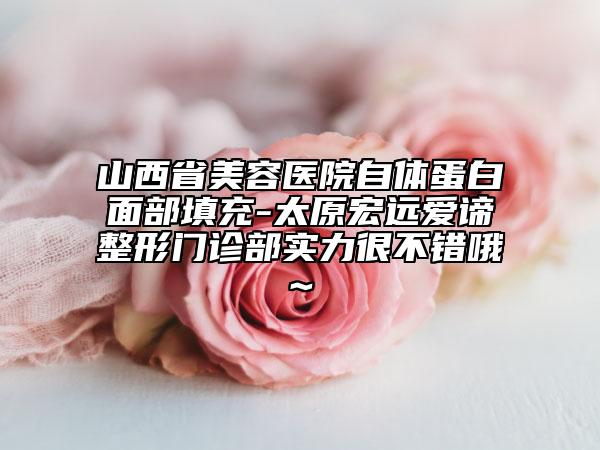 山西省美容医院自体蛋白面部填充-太原宏远爱谛整形门诊部实力很不错哦~