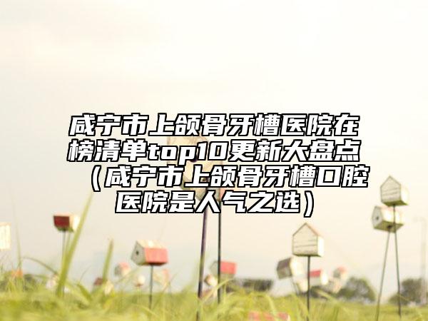 咸宁市上颌骨牙槽医院在榜清单top10更新大盘点（咸宁市上颌骨牙槽口腔医院是人气之选）