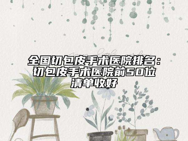 全国切包皮手术医院排名：切包皮手术医院前50位清单收好