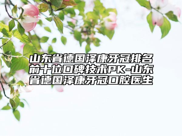 山东省德国泽康牙冠排名前十位口碑技术PK-山东省德国泽康牙冠口腔医生