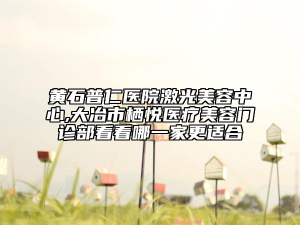 黄石普仁医院激光美容中心,大冶市栖悦医疗美容门诊部看看哪一家更适合