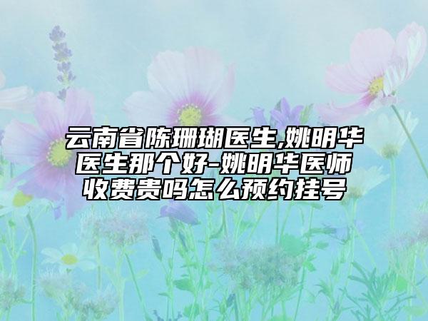 云南省陈珊瑚医生,姚明华医生那个好-姚明华医师收费贵吗怎么预约挂号