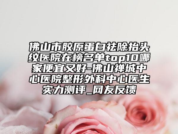 佛山市胶原蛋白祛除抬头纹医院在榜名单top10哪家便宜又好-佛山禅城中心医院整形外科中心医生实力测评_网友反馈