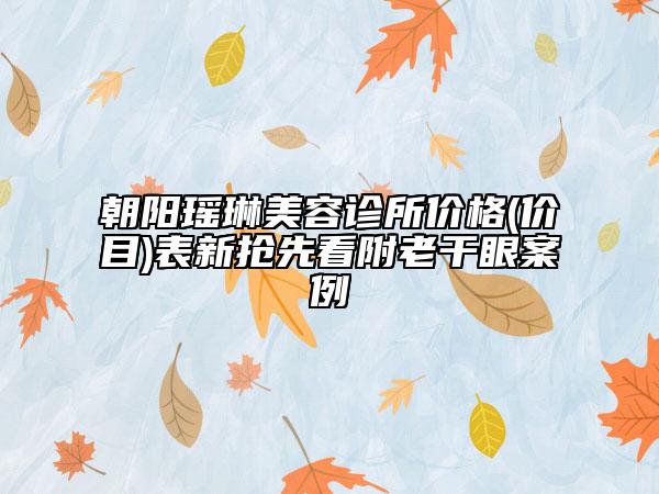 朝阳瑶琳美容诊所价格(价目)表新抢先看附老干眼案例