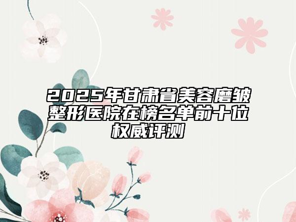 2025年甘肃省美容磨皱整形医院在榜名单前十位权威评测
