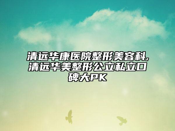 清远华康医院整形美容科,清远华美整形公立私立口碑大PK