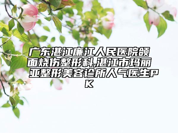 广东湛江廉江人民医院颌面烧伤整形科,湛江市玛丽亚整形美容诊所人气医生PK