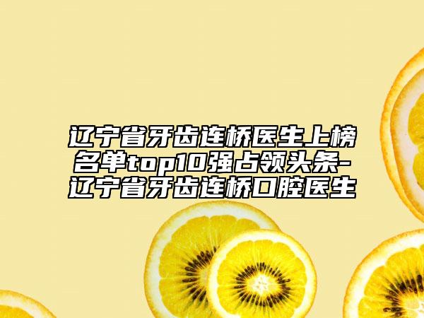 辽宁省牙齿连桥医生上榜名单top10强占领头条-辽宁省牙齿连桥口腔医生