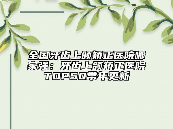 全国牙齿上颌矫正医院哪家强：牙齿上颌矫正医院TOP50常年更新