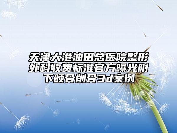 天津大港油田总医院整形外科收费标准官方曝光附下颌骨削骨3d案例