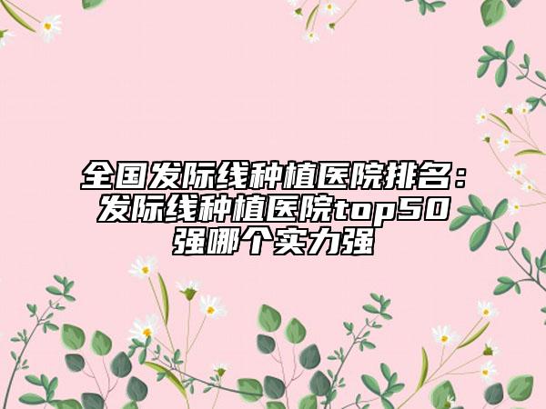 全国发际线种植医院排名：发际线种植医院top50强哪个实力强