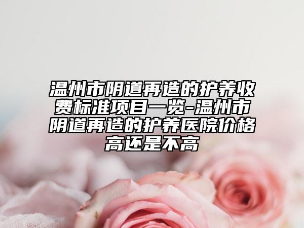 温州市阴道再造的护养收费标准项目一览-温州市阴道再造的护养医院价格高还是不高